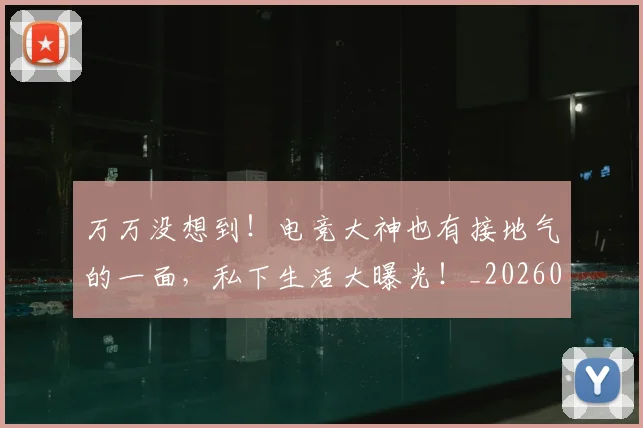 万万没想到！电竞大神也有接地气的一面，私下生活大曝光！_20260715184511