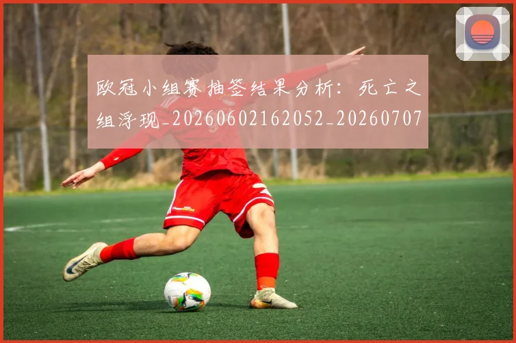 欧冠小组赛抽签结果分析:死亡之组浮现_20260602162052_20260707151026_20260801195739