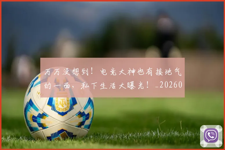 万万没想到！电竞大神也有接地气的一面，私下生活大曝光！_20260715184511