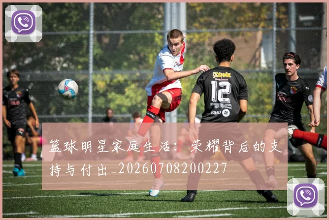 篮球明星家庭生活：荣耀背后的支持与付出_20260708200227