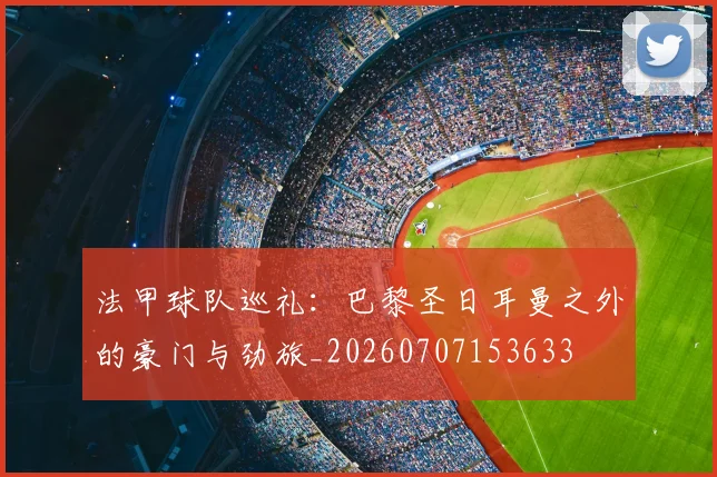 法甲球队巡礼：巴黎圣日耳曼之外的豪门与劲旅_20260707153633