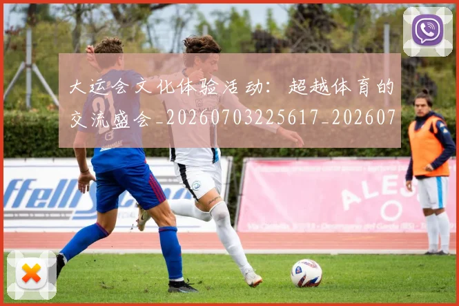 大运会文化体验活动:超越体育的交流盛会_20260703225617_20260719171715