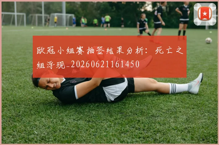 欧冠小组赛抽签结果分析:死亡之组浮现_20260621161450