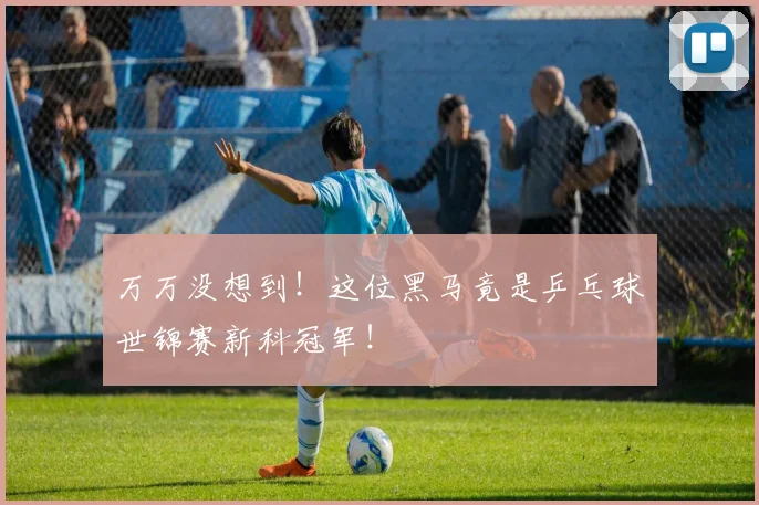 万万没想到！这位黑马竟是乒乓球世锦赛新科冠军！