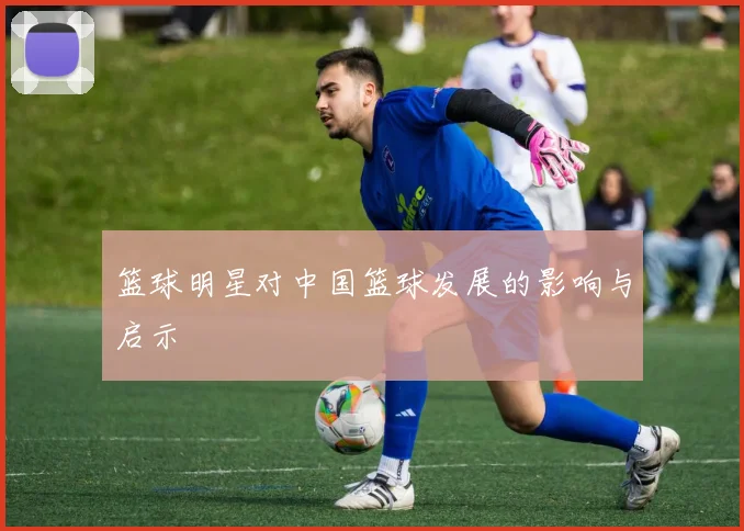 篮球明星对中国篮球发展的影响与启示