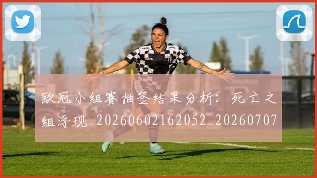 欧冠小组赛抽签结果分析：死亡之组浮现_20260602162052_20260707151026_20260801195739