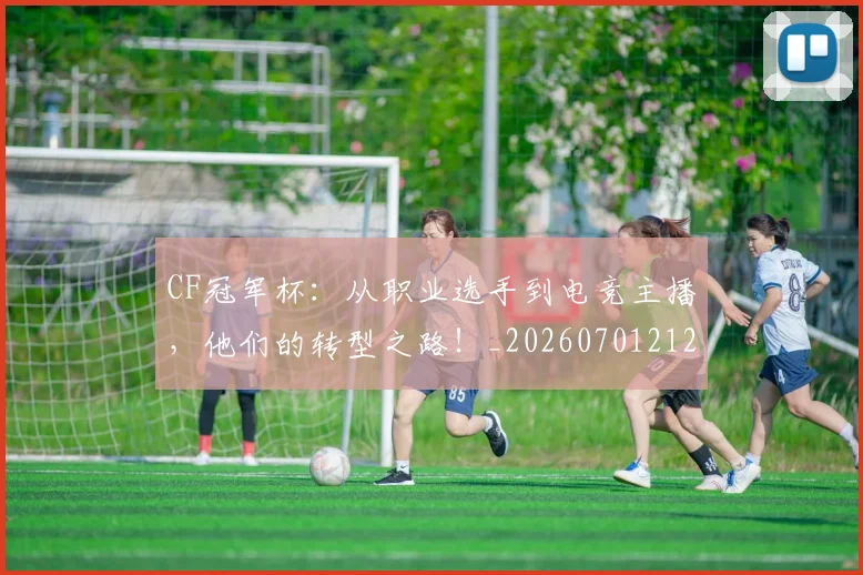 CF冠军杯：从职业选手到电竞主播，他们的转型之路！_20260701212310_20260712050722