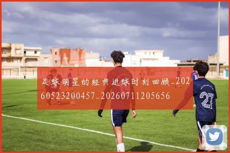 足球明星的经典进球时刻回顾_20260523200457_20260711205656