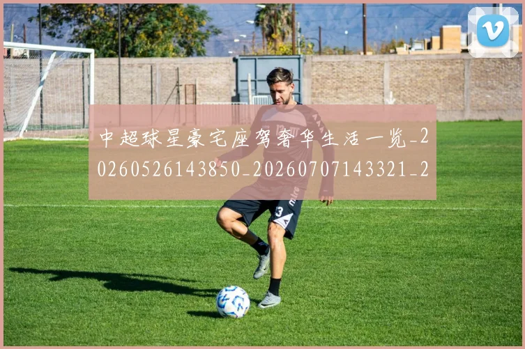 中超球星豪宅座驾奢华生活一览_20260526143850_20260707143321_20260716190345