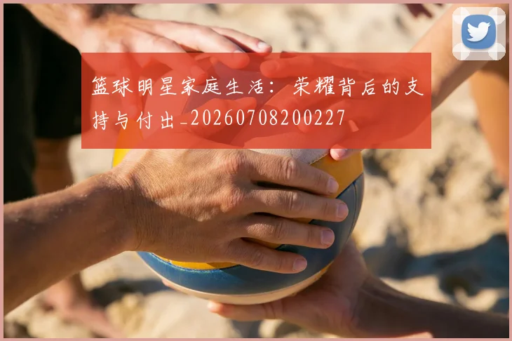 篮球明星家庭生活：荣耀背后的支持与付出_20260708200227