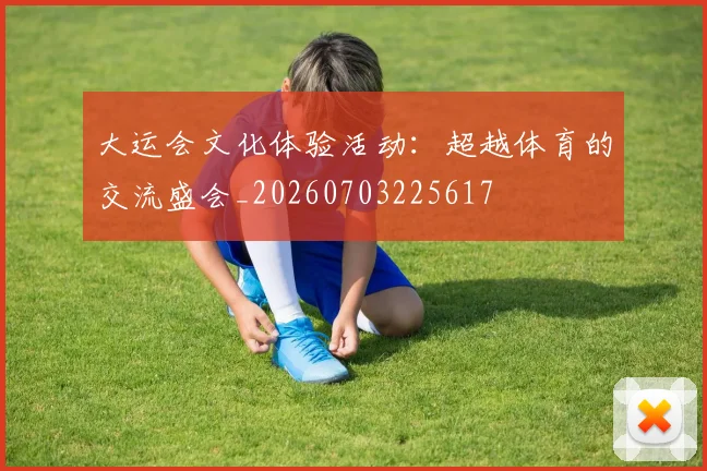 大运会文化体验活动:超越体育的交流盛会_20260703225617